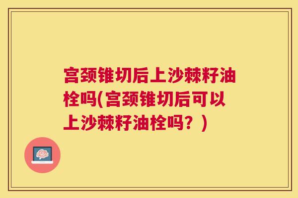 宫颈锥切后上沙棘籽油栓吗(宫颈锥切后可以上沙棘籽油栓吗？)