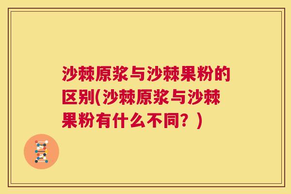 沙棘原浆与沙棘果粉的区别(沙棘原浆与沙棘果粉有什么不同？)