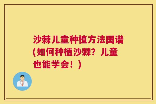 沙棘儿童种植方法图谱(如何种植沙棘？儿童也能学会！)