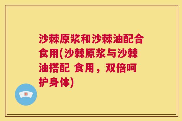 沙棘原浆和沙棘油配合食用(沙棘原浆与沙棘油搭配 食用，双倍呵护身体)