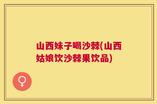 山西妹子喝沙棘(山西姑娘饮沙棘果饮品)
