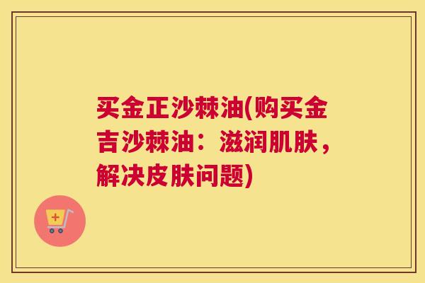 买金正沙棘油(购买金吉沙棘油：滋润肌肤，解决皮肤问题)