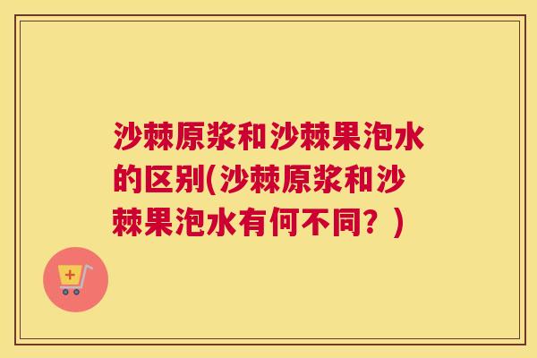 沙棘原浆和沙棘果泡水的区别(沙棘原浆和沙棘果泡水有何不同？)