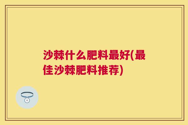沙棘什么肥料最好(最佳沙棘肥料推荐)
