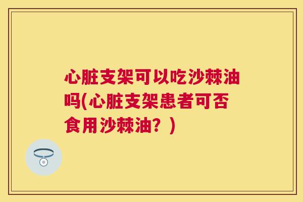 心脏支架可以吃沙棘油吗(心脏支架患者可否食用沙棘油？)