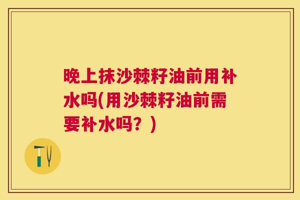 晚上抹沙棘籽油前用补水吗(用沙棘籽油前需要补水吗？)