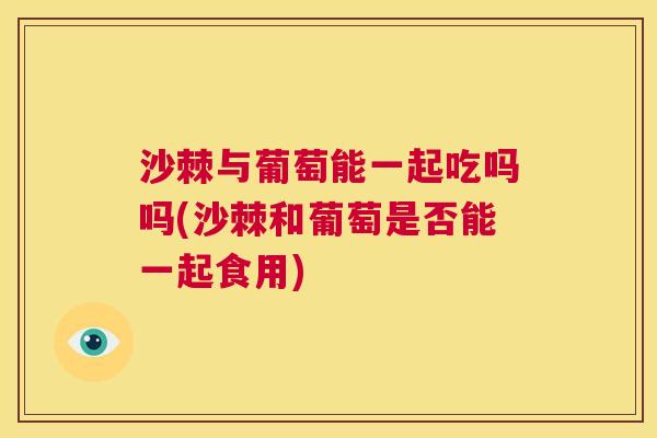 沙棘与葡萄能一起吃吗吗(沙棘和葡萄是否能一起食用)