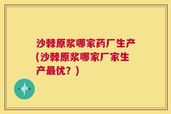 沙棘原浆哪家药厂生产(沙棘原浆哪家厂家生产最优？)