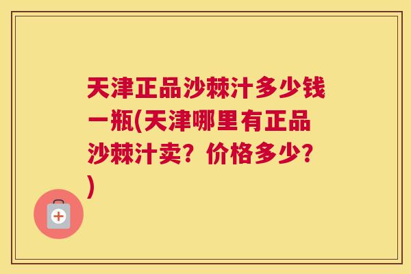 天津正品沙棘汁多少钱一瓶(天津哪里有正品沙棘汁卖？价格多少？)