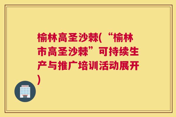榆林高圣沙棘(“榆林市高圣沙棘”可持续生产与推广培训活动展开)