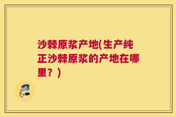 沙棘原浆产地(生产纯正沙棘原浆的产地在哪里？)