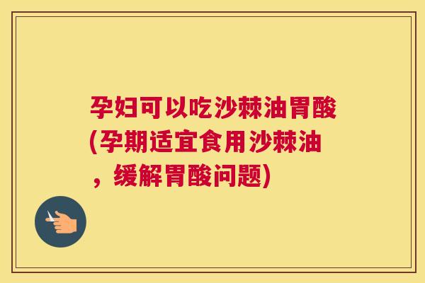孕妇可以吃沙棘油胃酸(孕期适宜食用沙棘油，缓解胃酸问题)