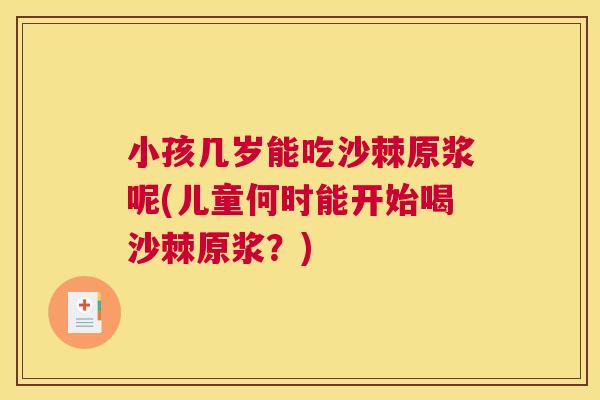 小孩几岁能吃沙棘原浆呢(儿童何时能开始喝沙棘原浆？)
