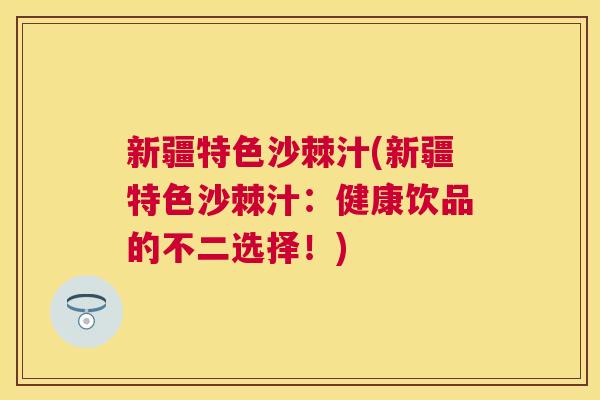 新疆特色沙棘汁(新疆特色沙棘汁：健康饮品的不二选择！)
