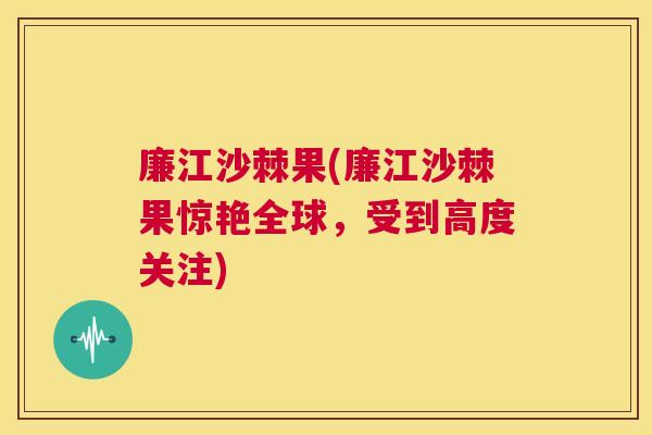 廉江沙棘果(廉江沙棘果惊艳全球，受到高度关注)