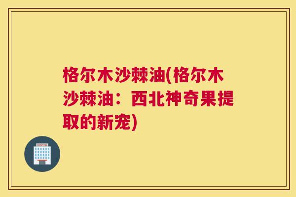 格尔木沙棘油(格尔木沙棘油：西北神奇果提取的新宠)