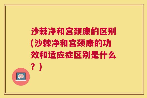 沙棘净和宫颈康的区别(沙棘净和宫颈康的功效和适应症区别是什么？)