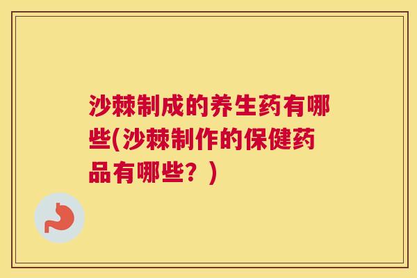 沙棘制成的养生药有哪些(沙棘制作的保健药品有哪些？)