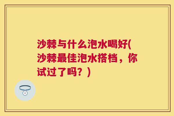 沙棘与什么泡水喝好(沙棘最佳泡水搭档，你试过了吗？)