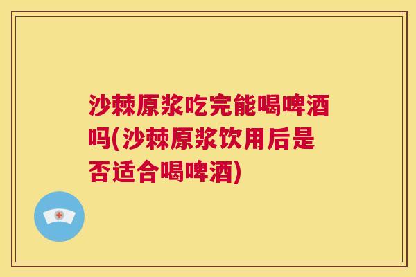 沙棘原浆吃完能喝啤酒吗(沙棘原浆饮用后是否适合喝啤酒)