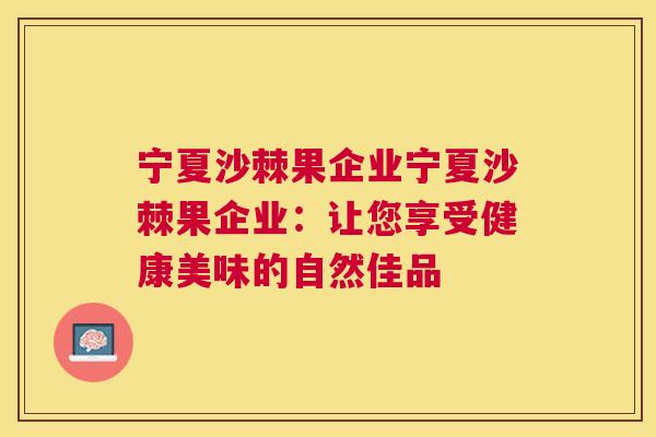 宁夏沙棘果企业宁夏沙棘果企业：让您享受健康美味的自然佳品