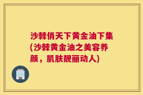 沙棘俏天下黄金油下集(沙棘黄金油之美容养颜，肌肤靓丽动人)