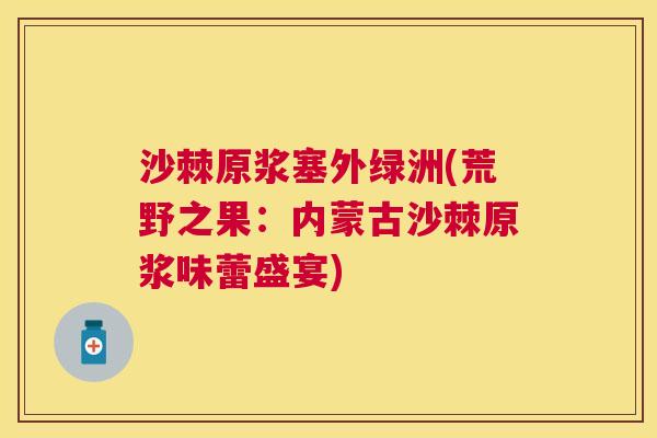 沙棘原浆塞外绿洲(荒野之果：内蒙古沙棘原浆味蕾盛宴)