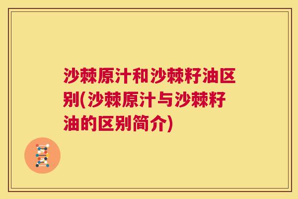 沙棘原汁和沙棘籽油区别(沙棘原汁与沙棘籽油的区别简介)