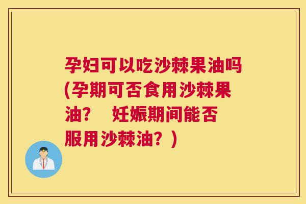 孕妇可以吃沙棘果油吗(孕期可否食用沙棘果油? 妊娠期间能否服用沙棘油?)