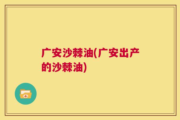 广安沙棘油(广安出产的沙棘油)