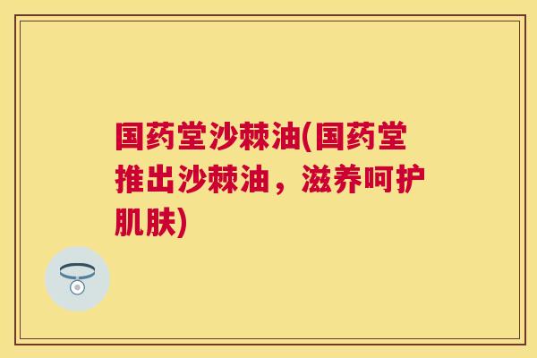 国药堂沙棘油(国药堂推出沙棘油，滋养呵护肌肤)