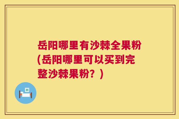 岳阳哪里有沙棘全果粉(岳阳哪里可以买到完整沙棘果粉?)