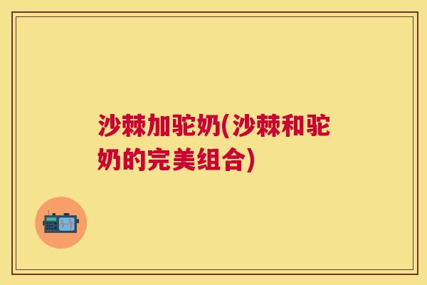 沙棘加驼奶(沙棘和驼奶的完美组合)