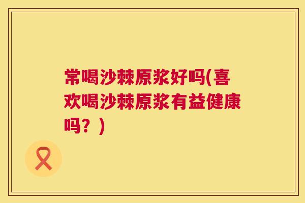常喝沙棘原浆好吗(喜欢喝沙棘原浆有益健康吗？)