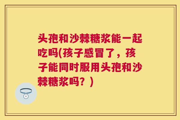 头孢和沙棘糖浆能一起吃吗(孩子感冒了，孩子能同时服用头孢和沙棘糖浆吗？)
