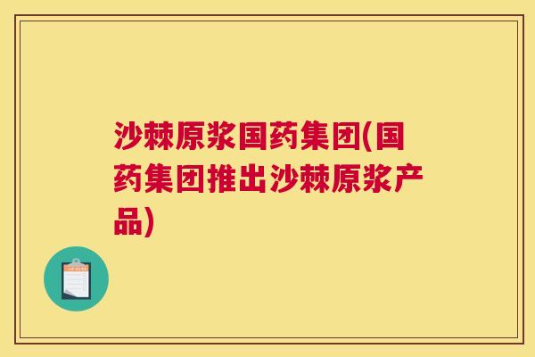 沙棘原浆国药集团(国药集团推出沙棘原浆产品)