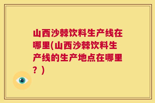 山西沙棘饮料生产线在哪里(山西沙棘饮料生产线的生产地点在哪里？)