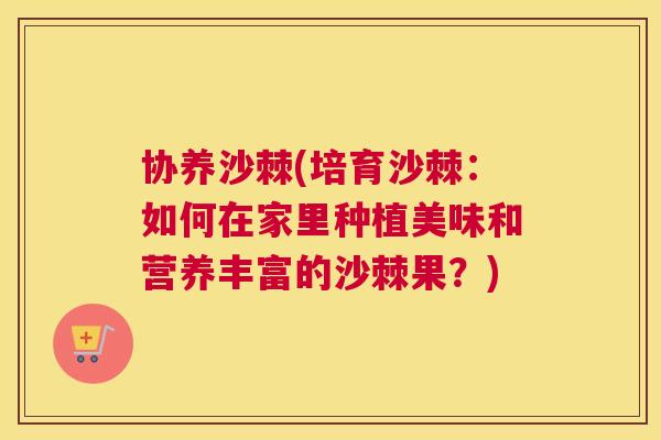 协养沙棘(培育沙棘:如何在家里种植美味和营养丰富的沙棘果?)