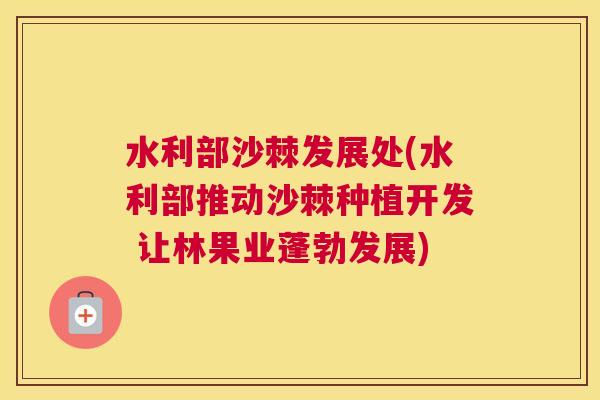 水利部沙棘发展处(水利部推动沙棘种植开发 让林果业蓬勃发展)