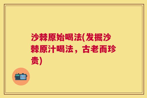 沙棘原始喝法(发掘沙棘原汁喝法，古老而珍贵)
