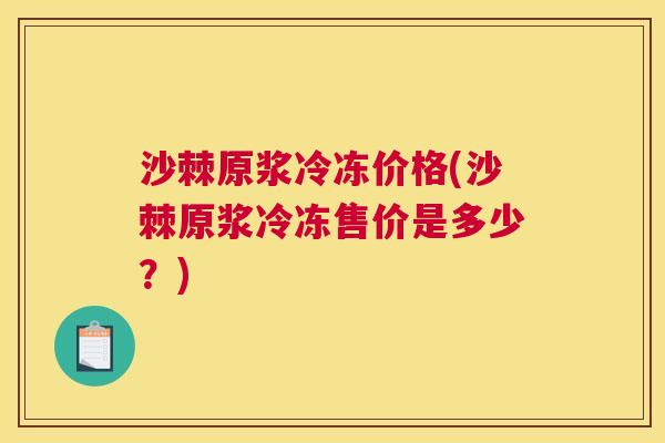 沙棘原浆冷冻价格(沙棘原浆冷冻售价是多少？)