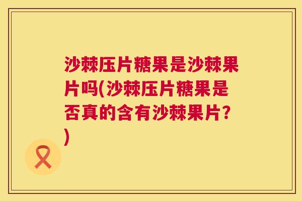 沙棘压片糖果是沙棘果片吗(沙棘压片糖果是否真的含有沙棘果片？)