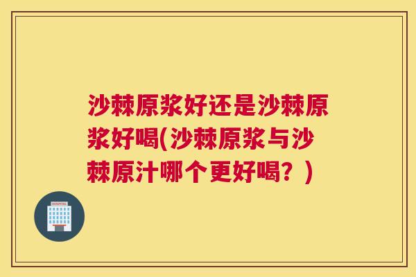 沙棘原浆好还是沙棘原浆好喝(沙棘原浆与沙棘原汁哪个更好喝？)