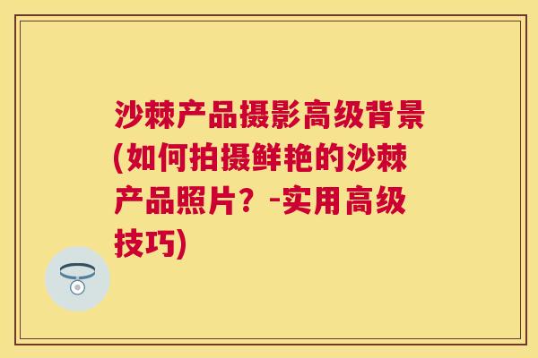 沙棘产品摄影高级背景(如何拍摄鲜艳的沙棘产品照片?-实用高级技巧) 沙棘产品摄影高级背景(如何拍摄鲜艳的沙棘产品照片?-实用高级技巧)