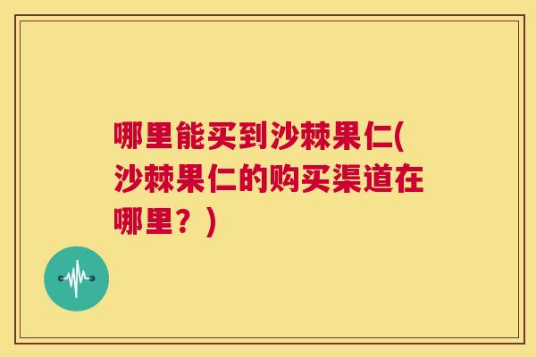 哪里能买到沙棘果仁(沙棘果仁的购买渠道在哪里？)