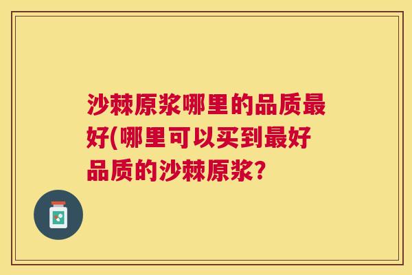 沙棘原浆哪里的品质最好(哪里可以买到最好品质的沙棘原浆？