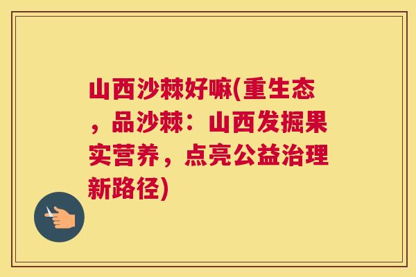 山西沙棘好嘛(重生态，品沙棘：山西发掘果实营养，点亮公益治理新路径)
