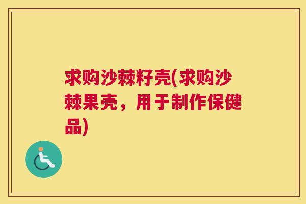 求购沙棘籽壳(求购沙棘果壳，用于制作保健品)