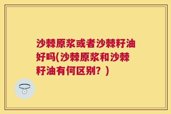 沙棘原浆或者沙棘籽油好吗(沙棘原浆和沙棘籽油有何区别？)