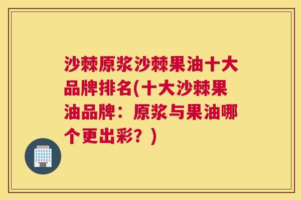 沙棘原浆沙棘果油十大品牌排名(十大沙棘果油品牌：原浆与果油哪个更出彩？)